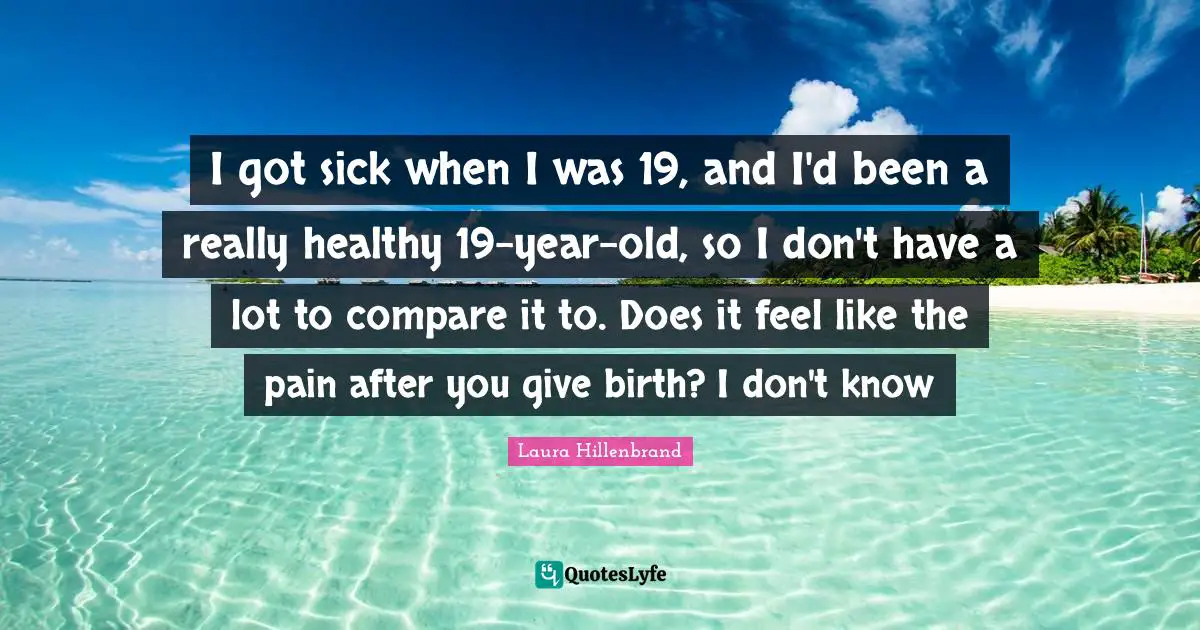 Laura Hillenbrand Quotes: "I got sick when I was 19, and I'd been a really healthy 19-year-old, so I don't have a lot to compare it to. Does it feel like the pain after you give birth? I don't know"