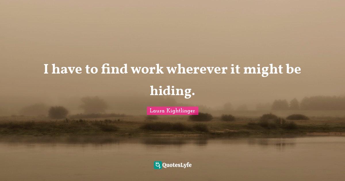 I have to find work wherever it might be hiding.