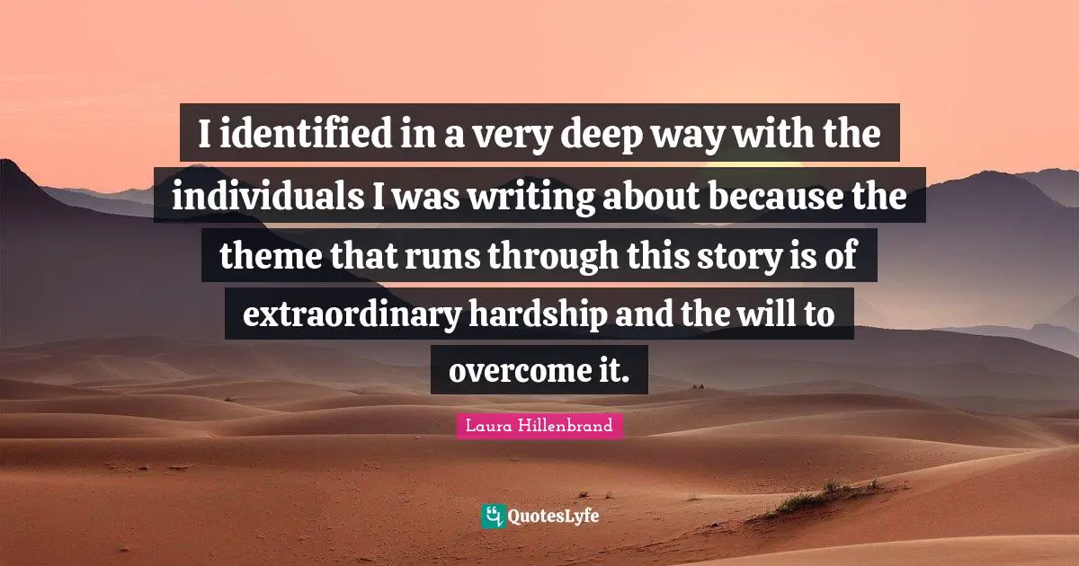 Laura Hillenbrand Quotes: "I identified in a very deep way with the individuals I was writing about because the theme that runs through this story is of extraordinary hardship and the will to overcome it."