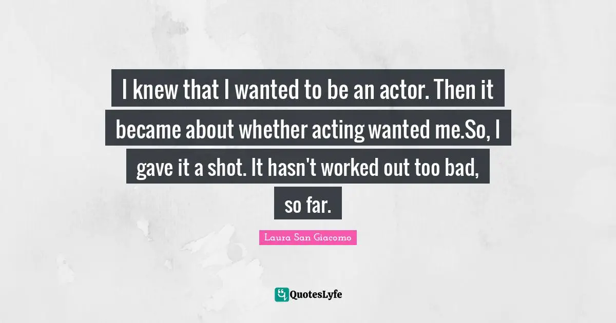 I knew that I wanted to be an actor. Then it became about whether acting wanted me.So, I gave it a shot. It hasn't worked out too bad, so far.