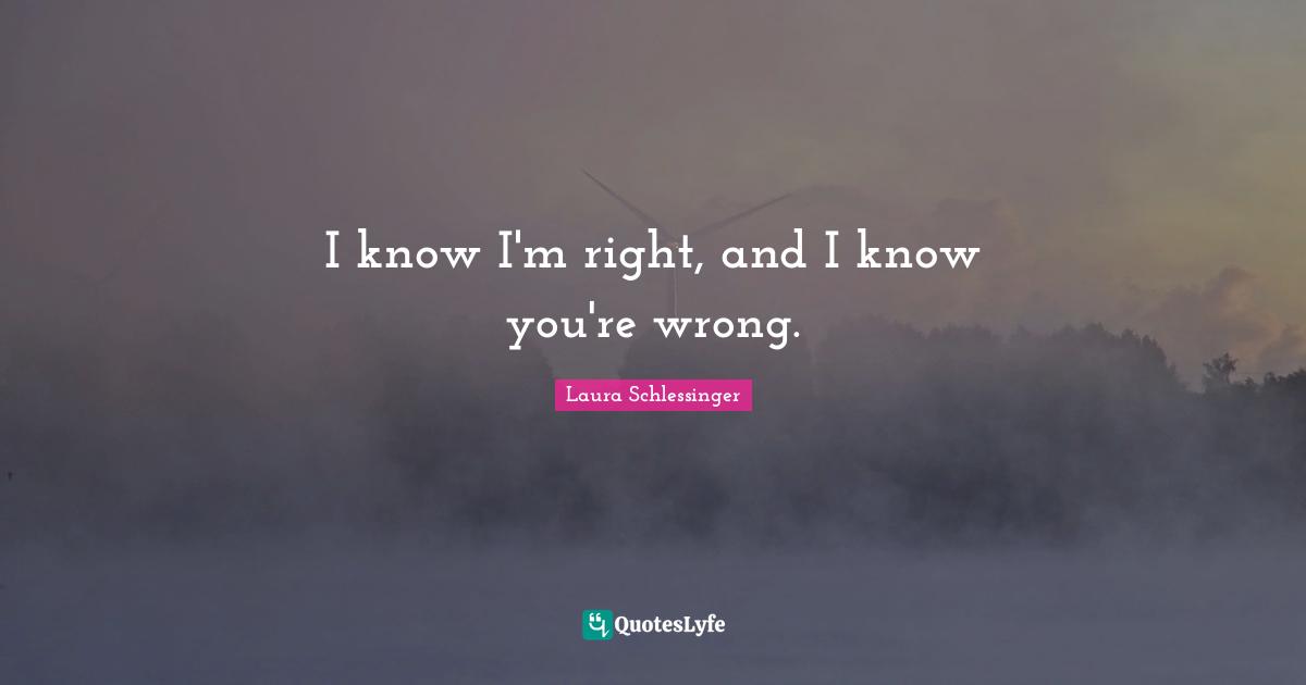 I know I'm right, and I know you're wrong.