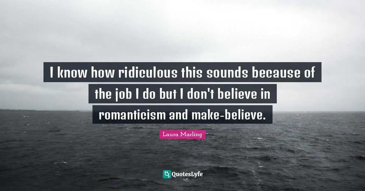 I know how ridiculous this sounds because of the job I do but I don't believe in romanticism and make-believe.