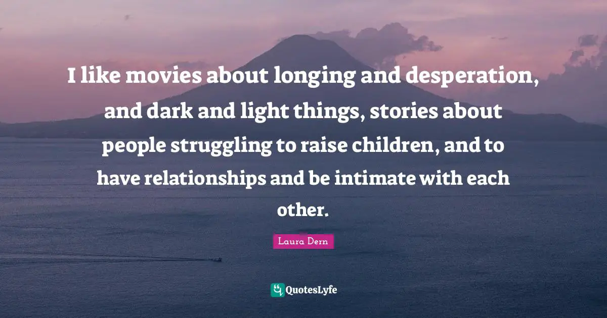 I like movies about longing and desperation, and dark and light things, stories about people struggling to raise children, and to have relationships and be intimate with each other.