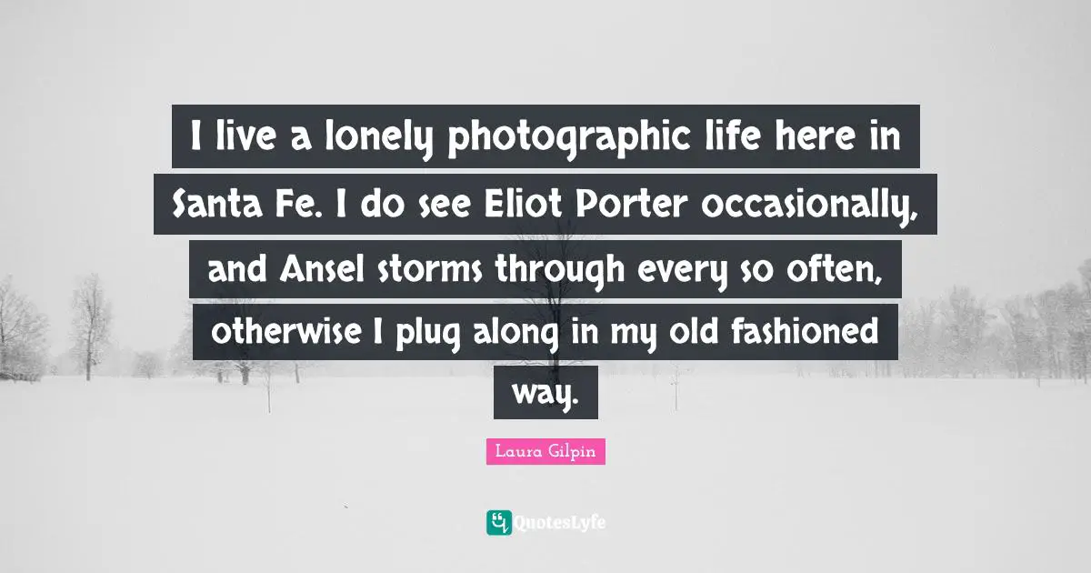 I live a lonely photographic life here in Santa Fe. I do see Eliot Porter occasionally, and Ansel storms through every so often, otherwise I plug along in my old fashioned way.