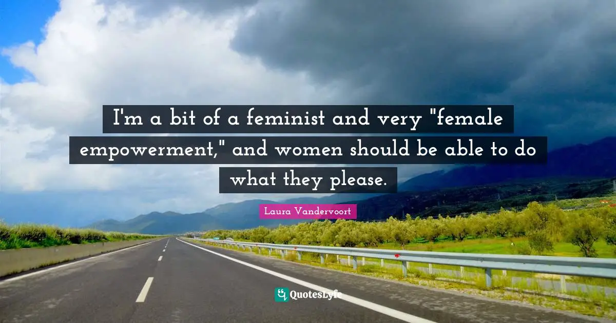 I'm a bit of a feminist and very "female empowerment," and women should be able to do what they please.