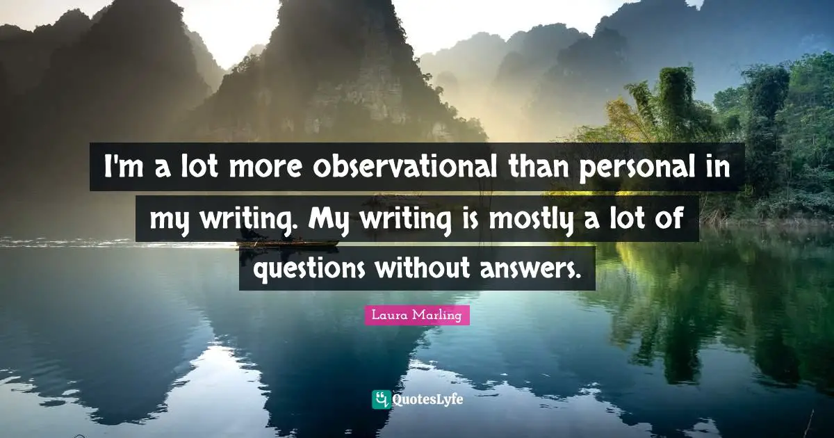I'm a lot more observational than personal in my writing. My writing is mostly a lot of questions without answers.
