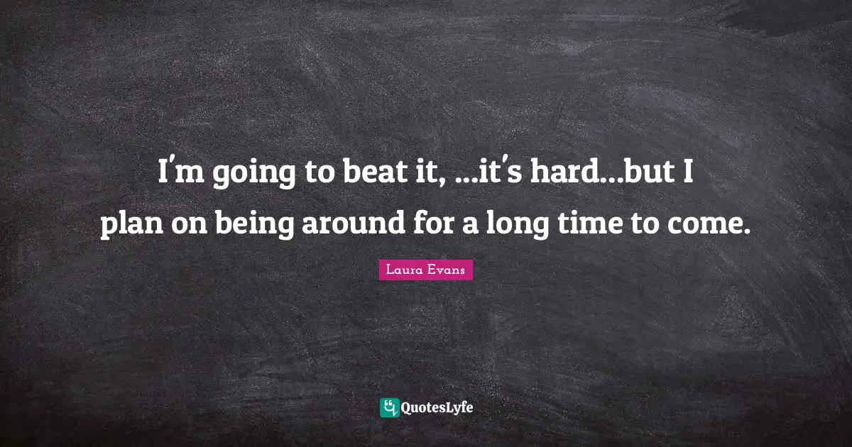I'm going to beat it, ...it's hard...but I plan on being around for a long time to come.