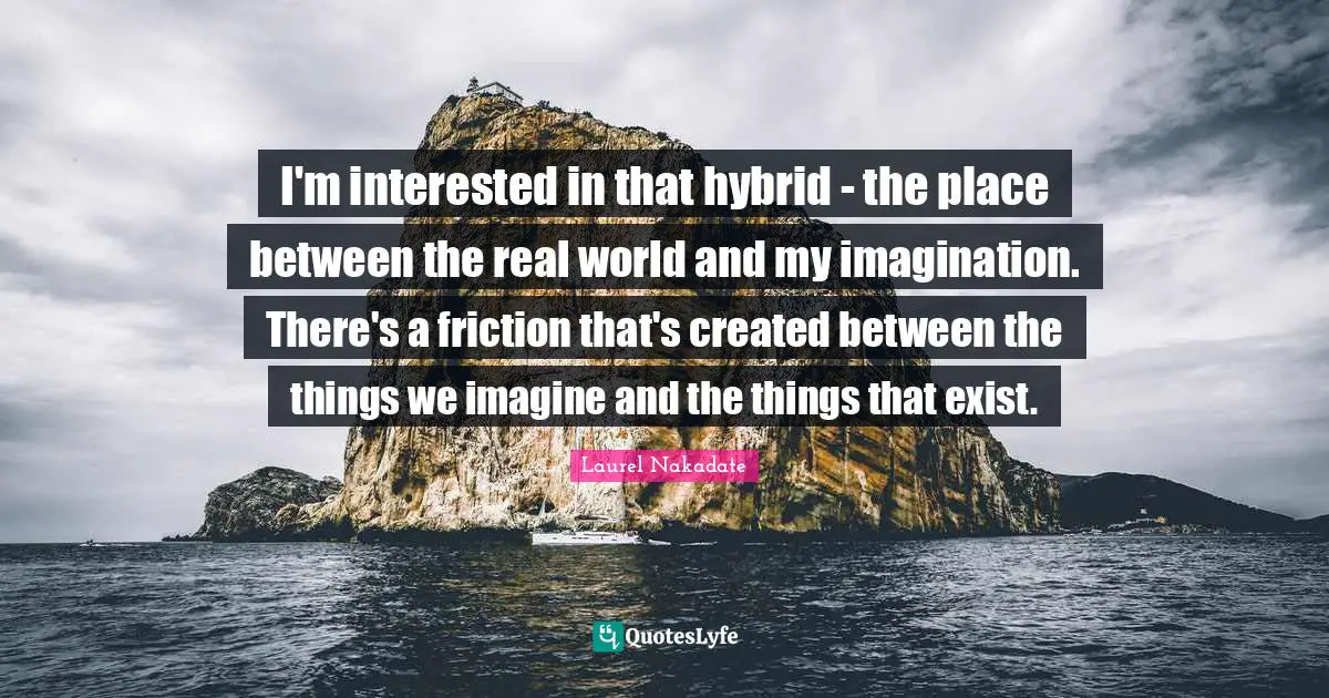 Friction Quotes: "I'm interested in that hybrid - the place between the real world and my imagination. There's a friction that's created between the things we imagine and the things that exist."