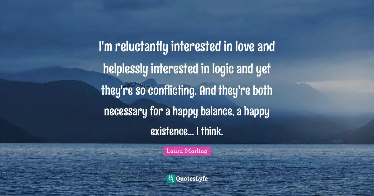 I'm reluctantly interested in love and helplessly interested in logic and yet they're so conflicting. And they're both necessary for a happy balance, a happy existence... I think.