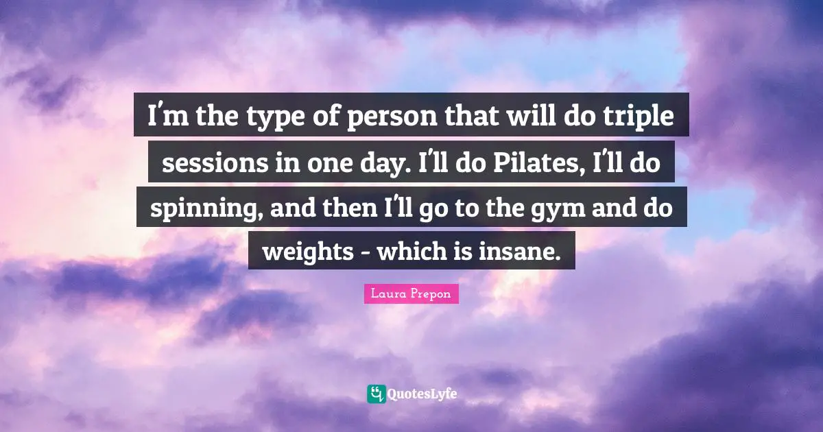 Laura Prepon Quotes: "I'm the type of person that will do triple sessions in one day. I'll do Pilates, I'll do spinning, and then I'll go to the gym and do weights - which is insane."