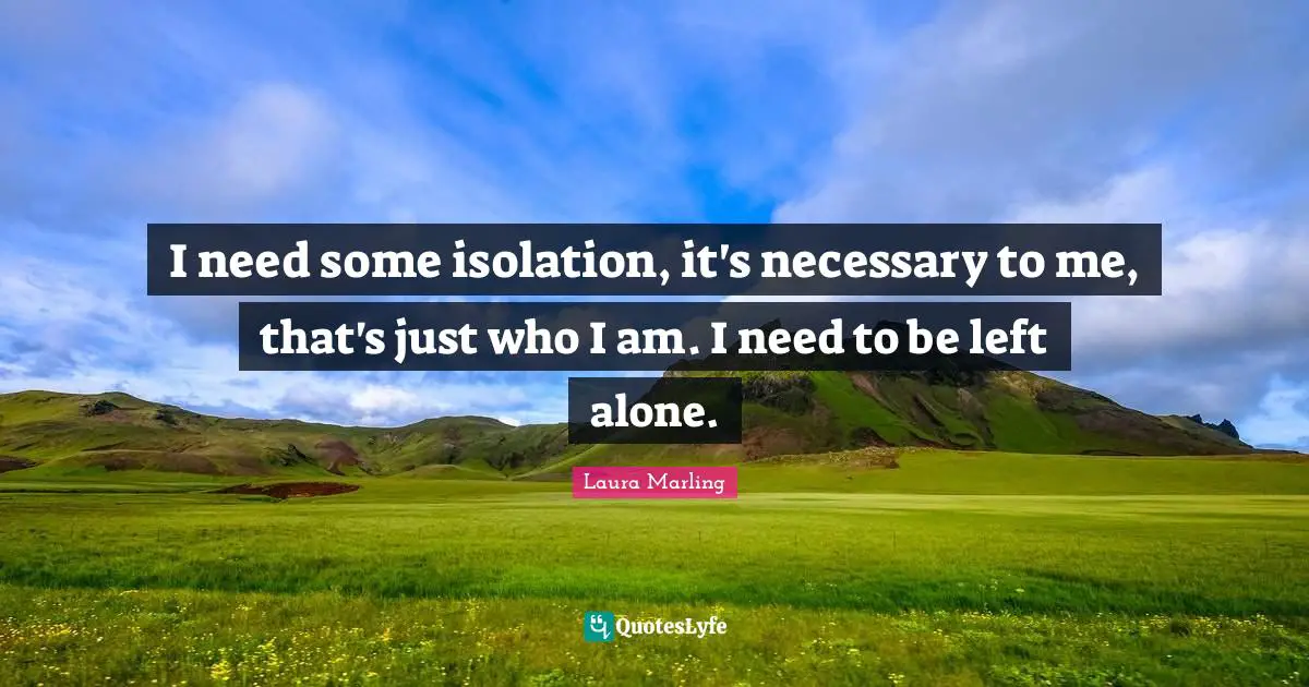 I need some isolation, it's necessary to me, that's just who I am. I need to be left alone.