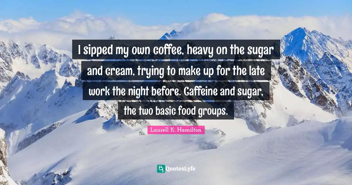 I sipped my own coffee, heavy on the sugar and cream, trying to make up for the late work the night before. Caffeine and sugar, the two basic food groups.