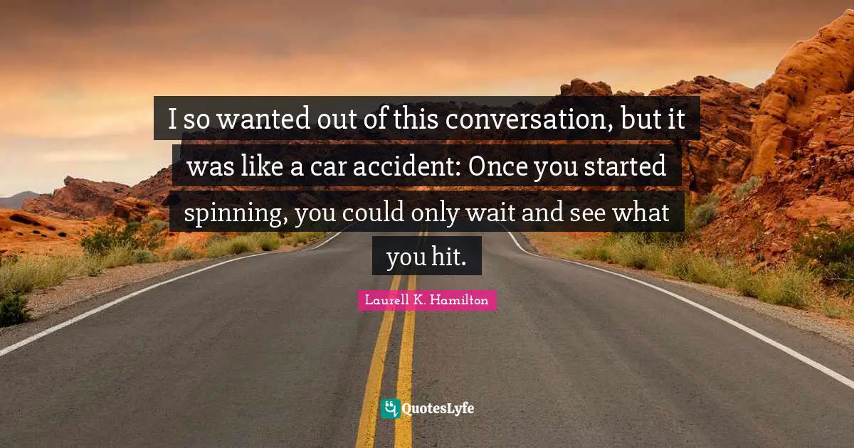 I so wanted out of this conversation, but it was like a car accident: Once you started spinning, you could only wait and see what you hit.