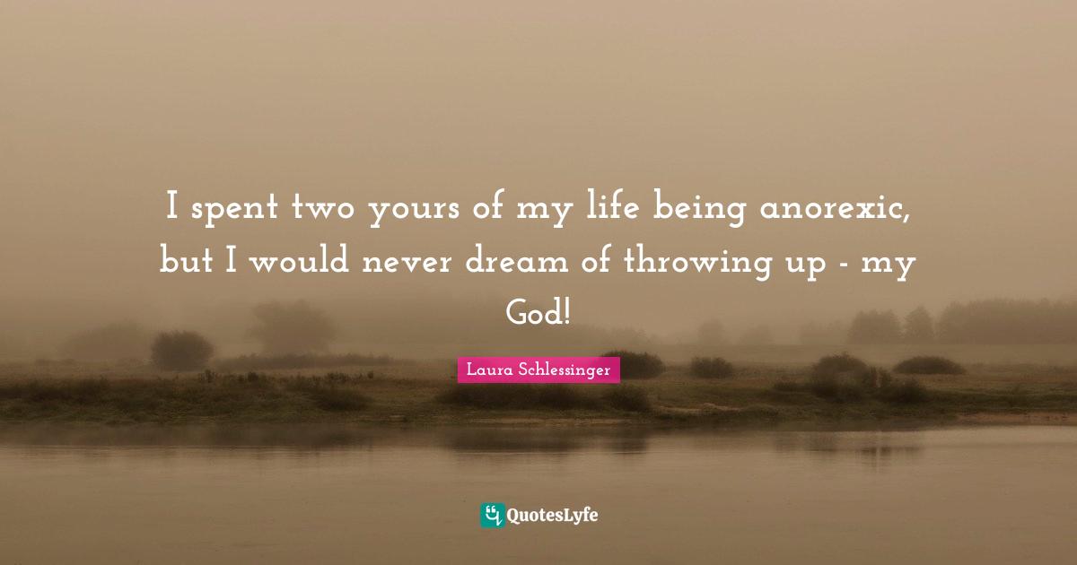 I spent two yours of my life being anorexic, but I would never dream of throwing up - my God!