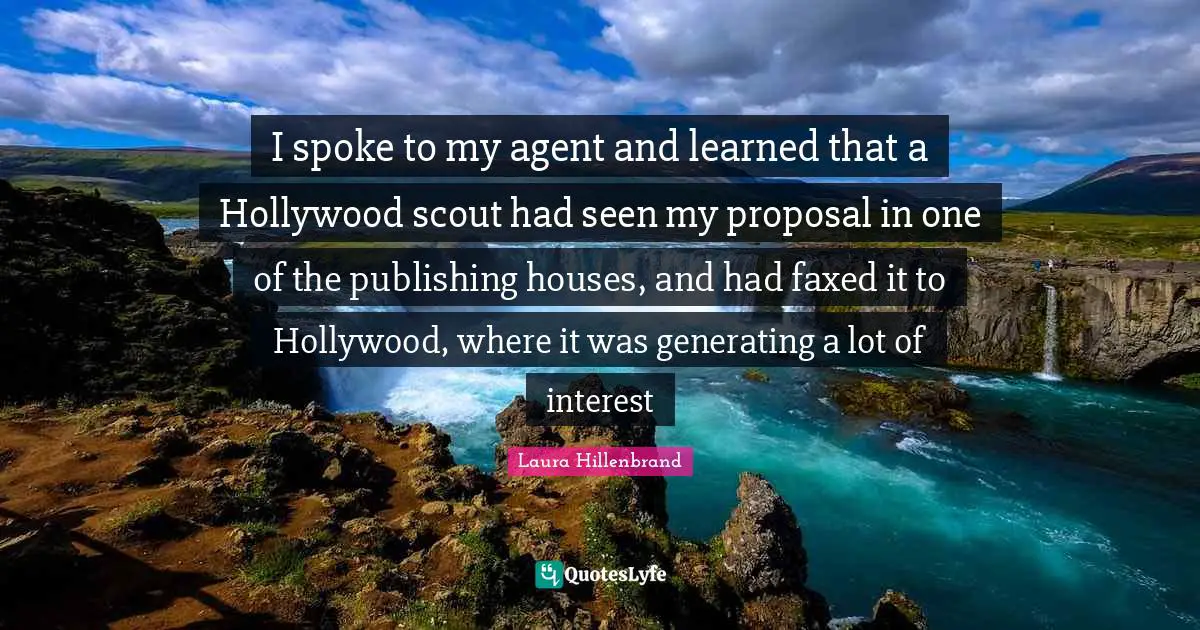 Laura Hillenbrand Quotes: "I spoke to my agent and learned that a Hollywood scout had seen my proposal in one of the publishing houses, and had faxed it to Hollywood, where it was generating a lot of interest"