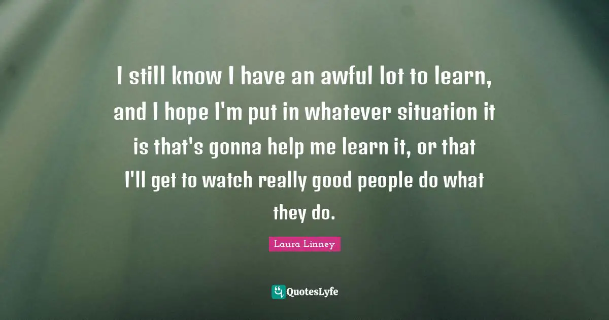 I still know I have an awful lot to learn, and I hope I'm put in whatever situation it is that's gonna help me learn it, or that I'll get to watch really good people do what they do.
