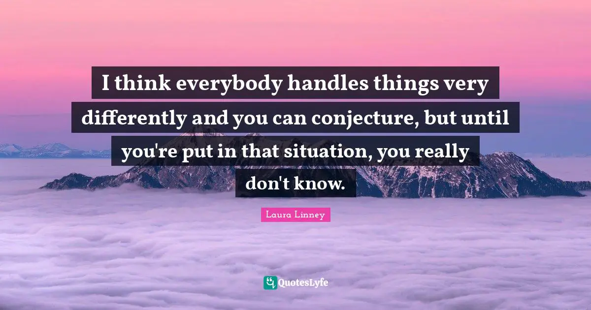 I think everybody handles things very differently and you can conjecture, but until you're put in that situation, you really don't know.