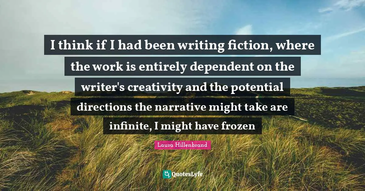 Laura Hillenbrand Quotes: "I think if I had been writing fiction, where the work is entirely dependent on the writer's creativity and the potential directions the narrative might take are infinite, I might have frozen"
