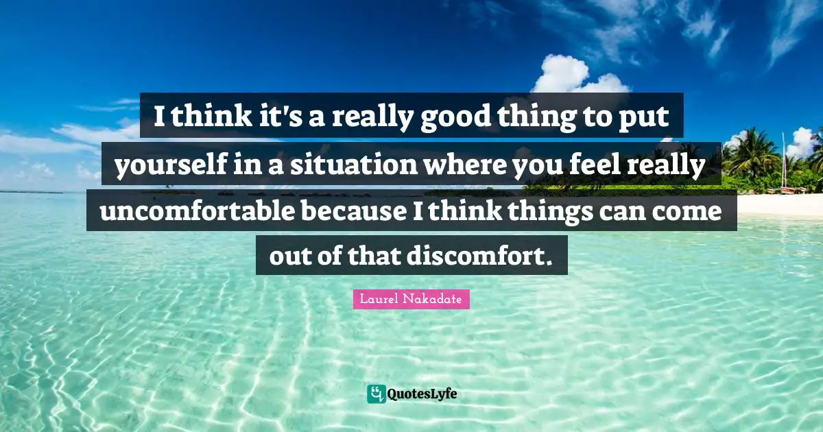I think it's a really good thing to put yourself in a situation where you feel really uncomfortable because I think things can come out of that discomfort.