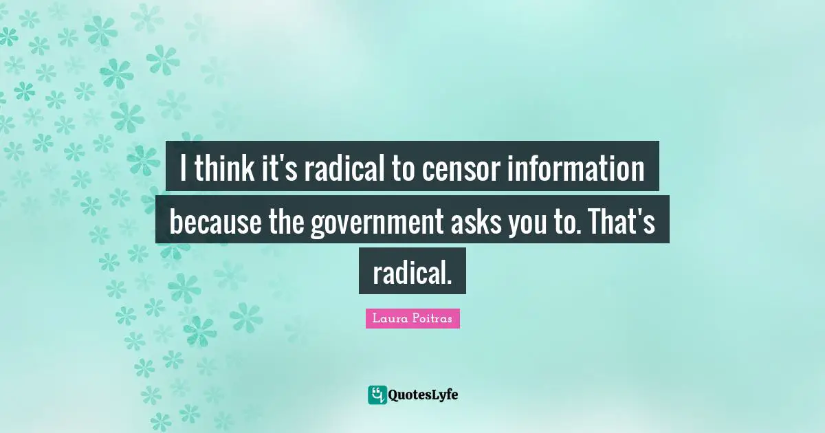 I think it's radical to censor information because the government asks you to. That's radical.