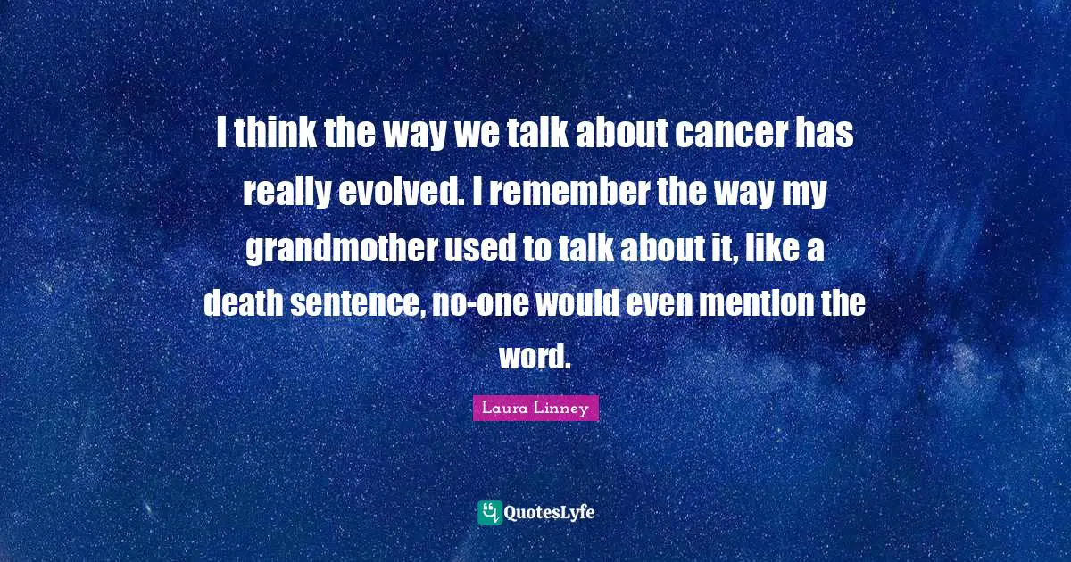 I think the way we talk about cancer has really evolved. I remember the way my grandmother used to talk about it, like a death sentence, no-one would even mention the word.
