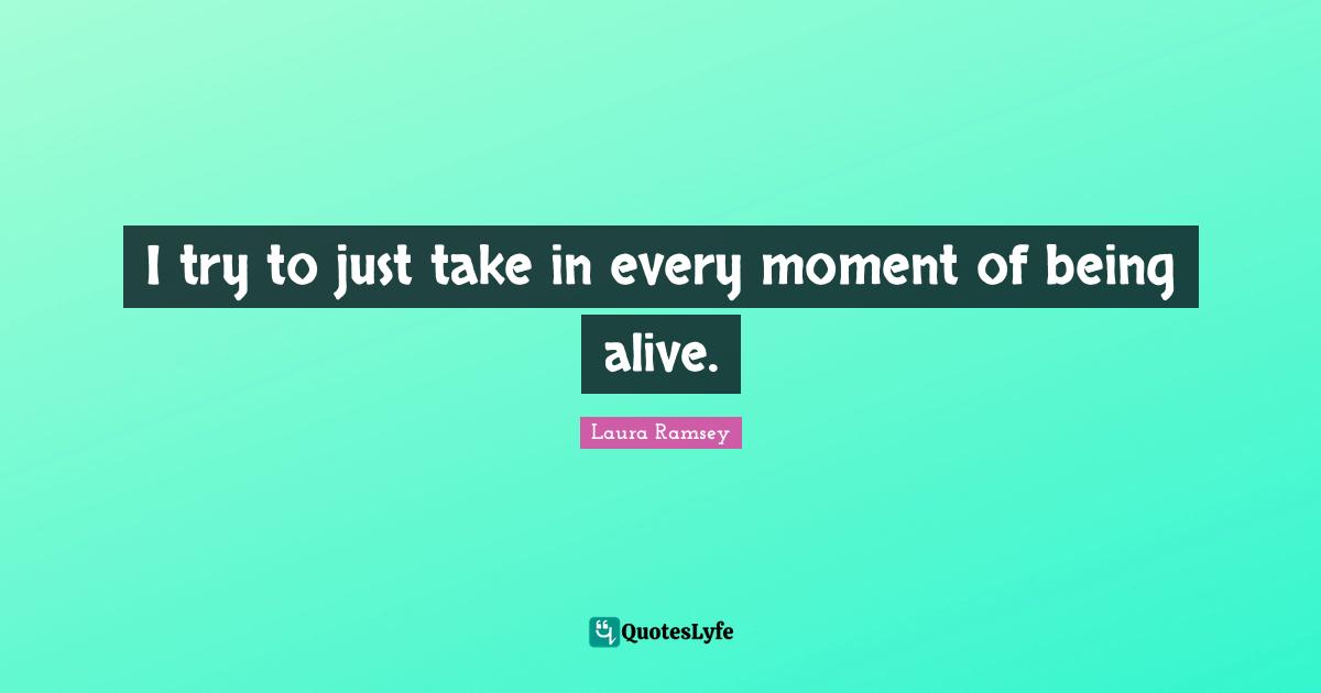 I try to just take in every moment of being alive.