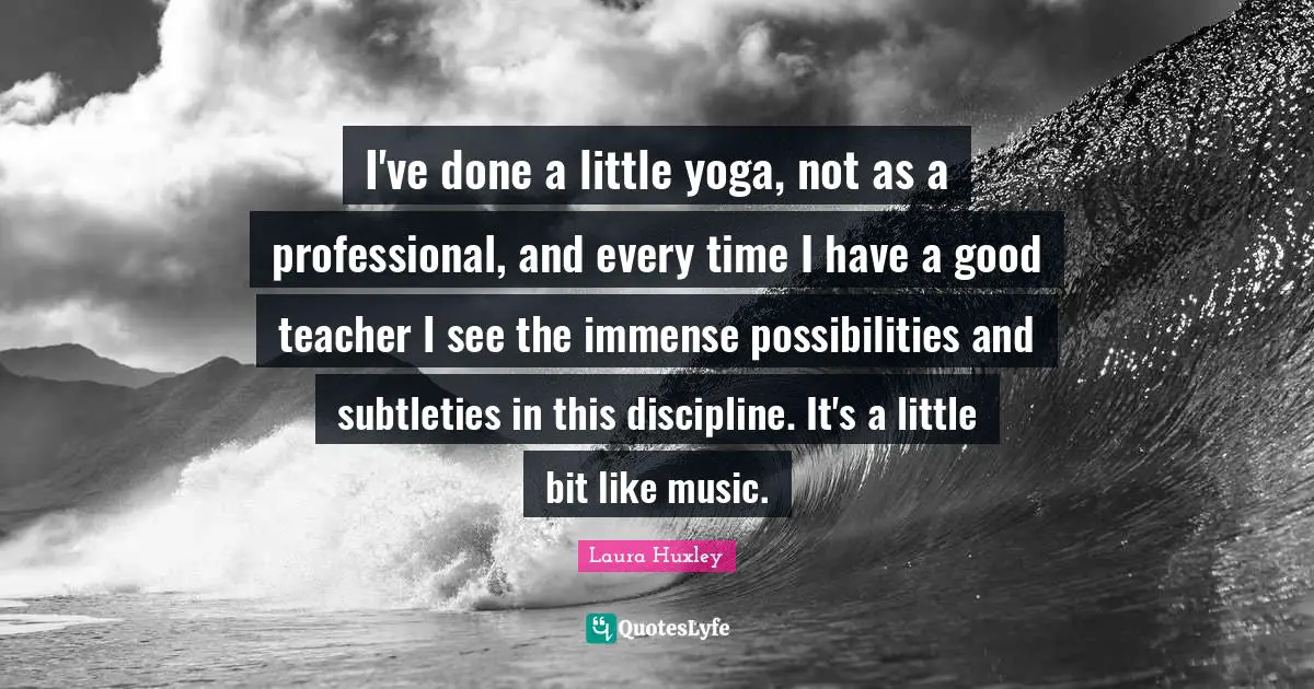 I've done a little yoga, not as a professional, and every time I have a good teacher I see the immense possibilities and subtleties in this discipline. It's a little bit like music.