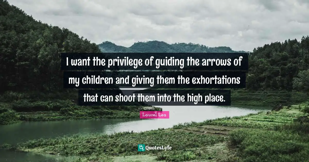 I want the privilege of guiding the arrows of my children and giving them the exhortations that can shoot them into the high place.