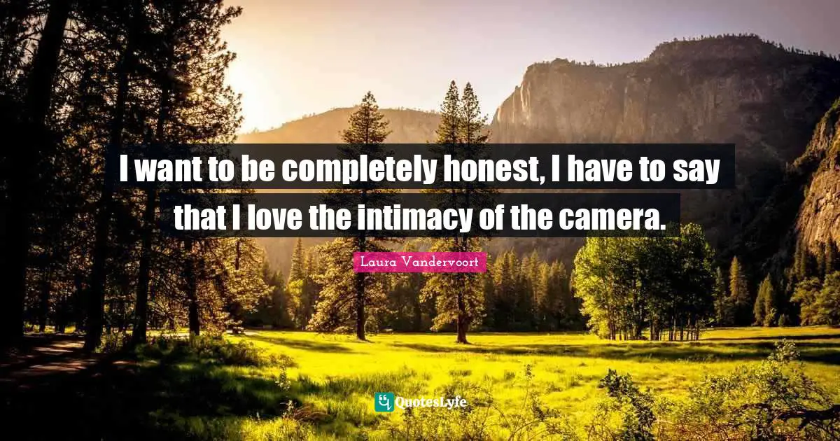 I want to be completely honest, I have to say that I love the intimacy of the camera.