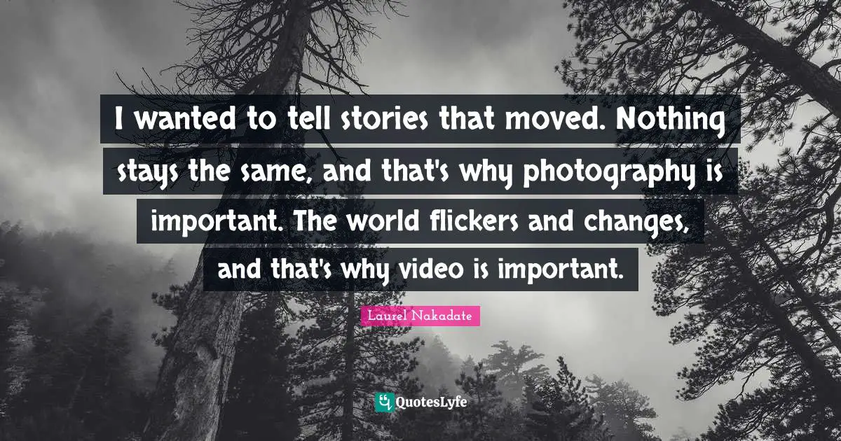 I wanted to tell stories that moved. Nothing stays the same, and that's why photography is important. The world flickers and changes, and that's why video is important.