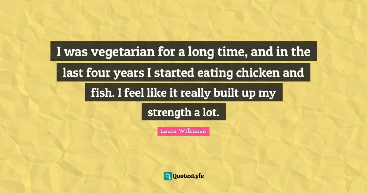 I was vegetarian for a long time, and in the last four years I started eating chicken and fish. I feel like it really built up my strength a lot.