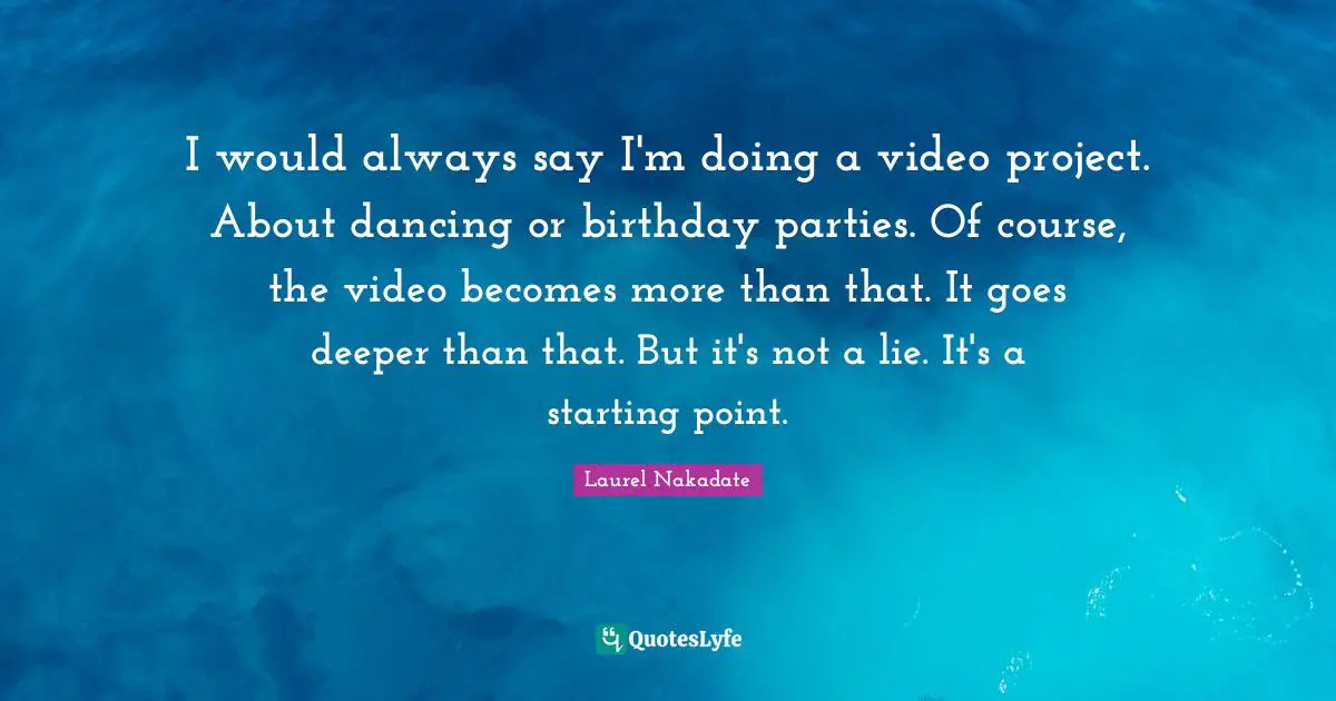 I would always say I'm doing a video project. About dancing or birthday parties. Of course, the video becomes more than that. It goes deeper than that. But it's not a lie. It's a starting point.