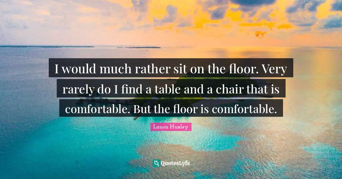 I would much rather sit on the floor. Very rarely do I find a table and a chair that is comfortable. But the floor is comfortable.