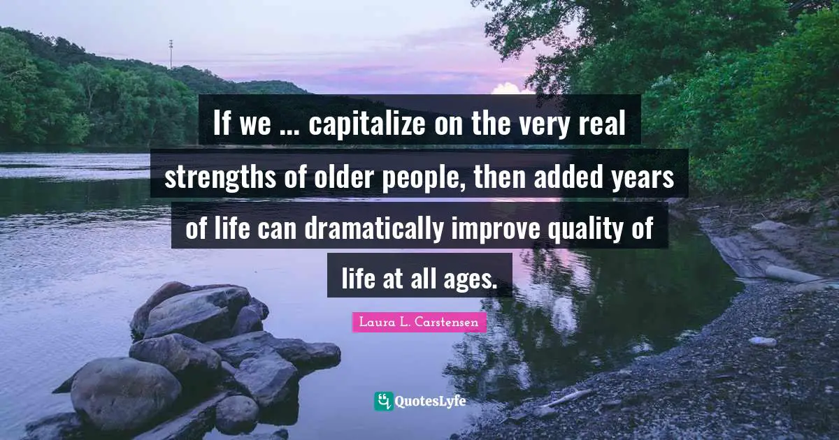If we ... capitalize on the very real strengths of older people, then added years of life can dramatically improve quality of life at all ages.