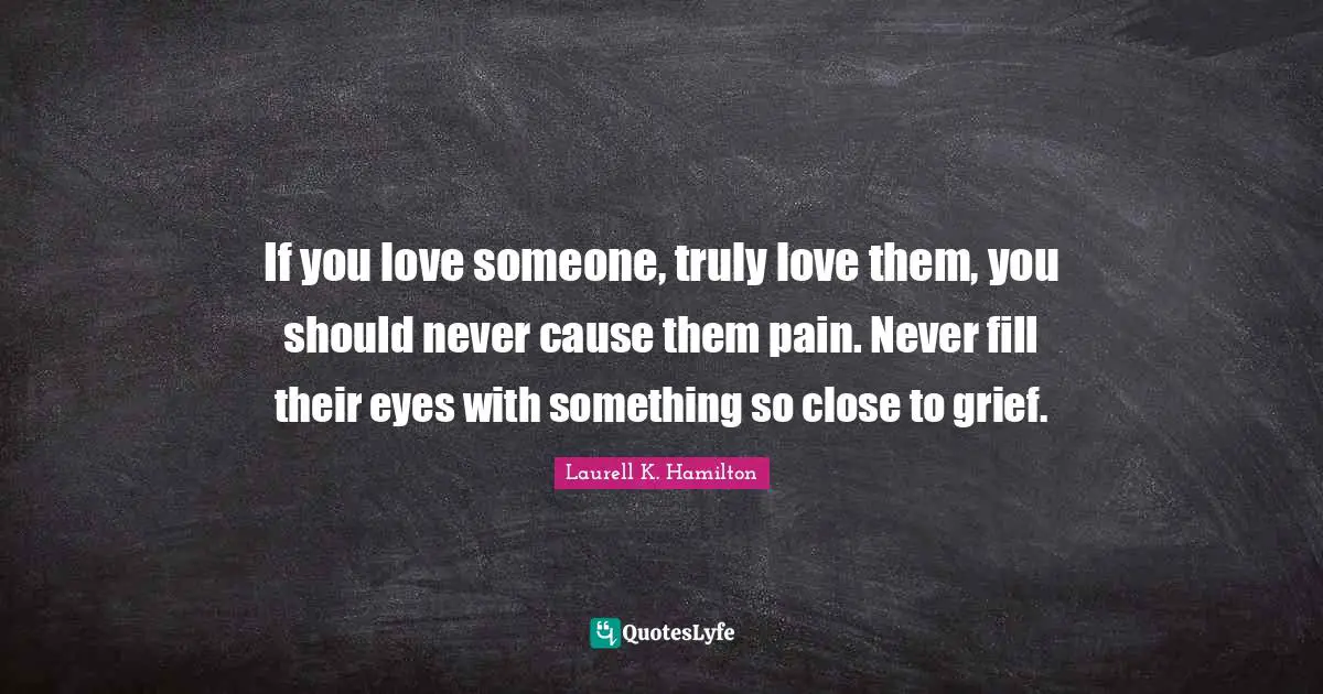 If you love someone, truly love them, you should never cause them pain. Never fill their eyes with something so close to grief.