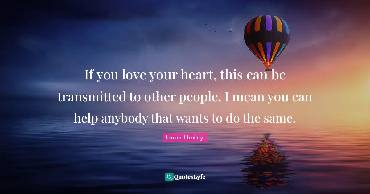 If you love your heart, this can be transmitted to other people. I mean you can help anybody that wants to do the same.