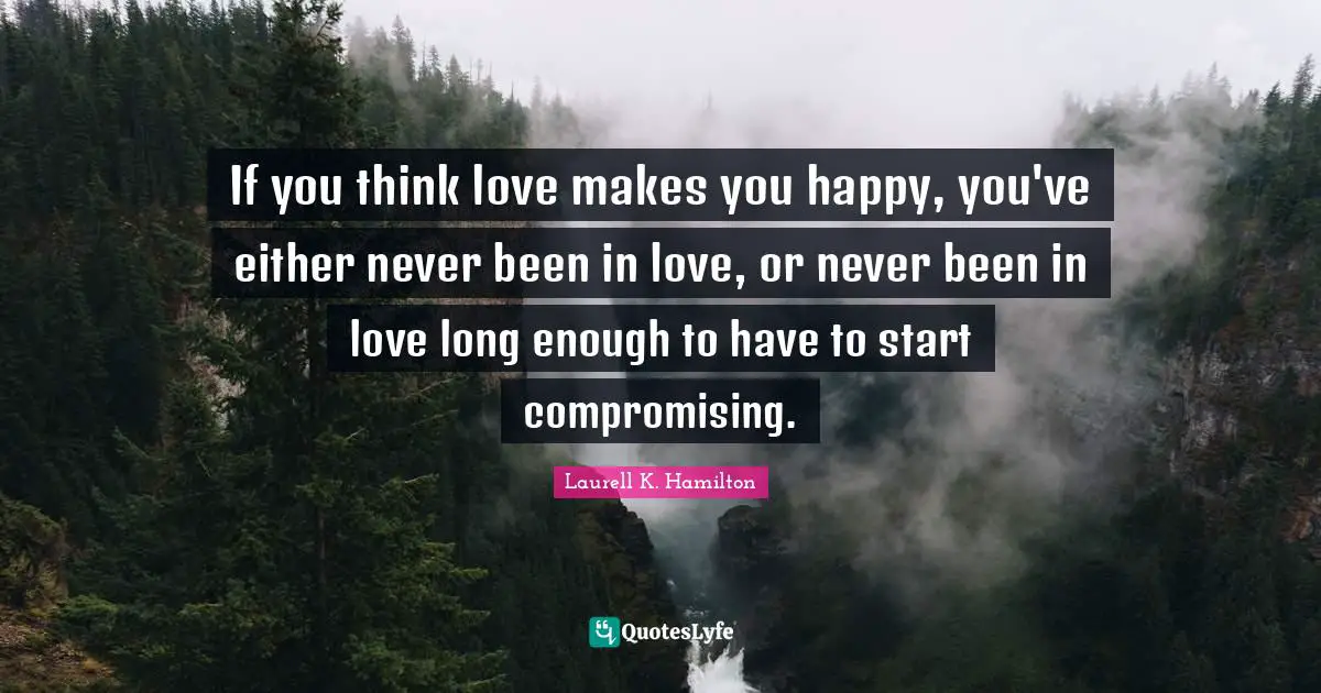 If you think love makes you happy, you've either never been in love, or never been in love long enough to have to start compromising.