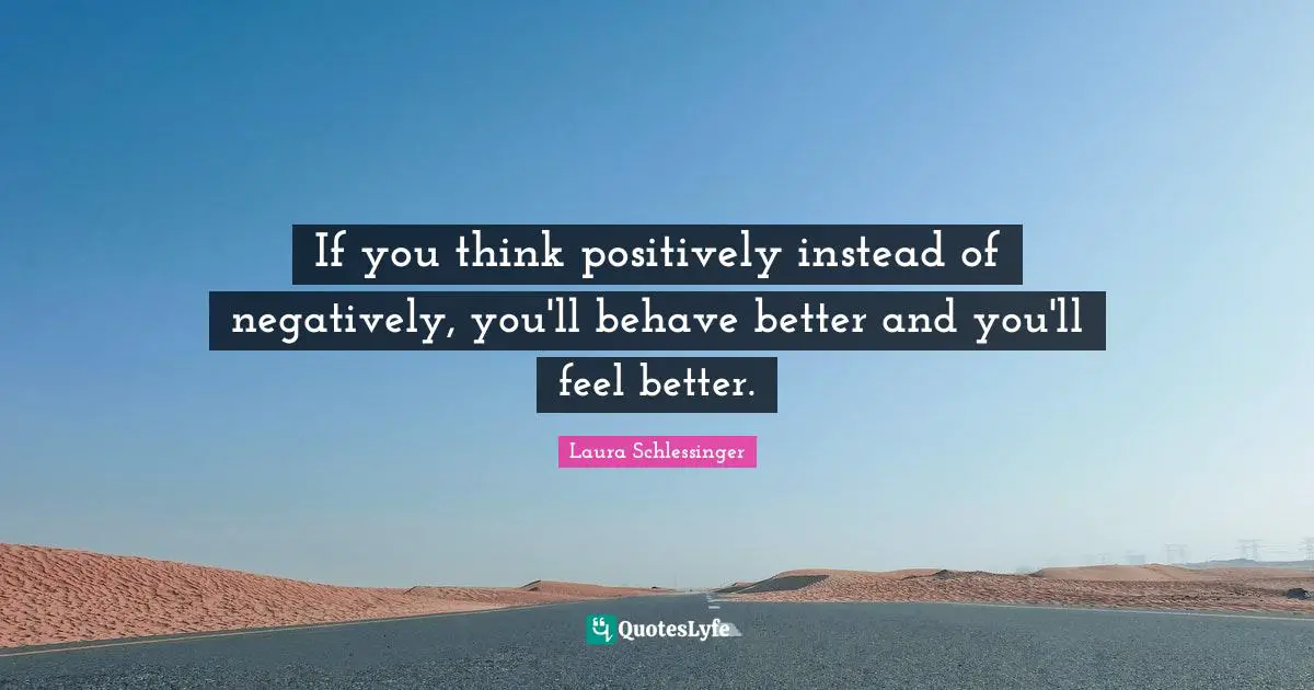 If you think positively instead of negatively, you'll behave better and you'll feel better.
