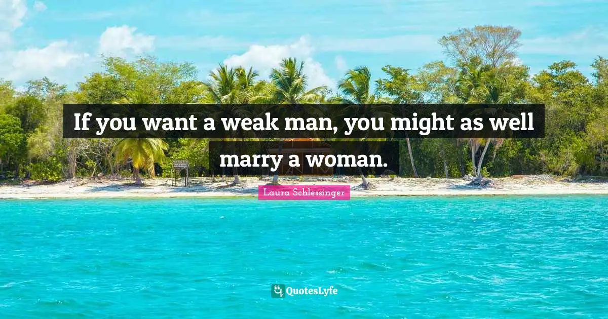 If you want a weak man, you might as well marry a woman.