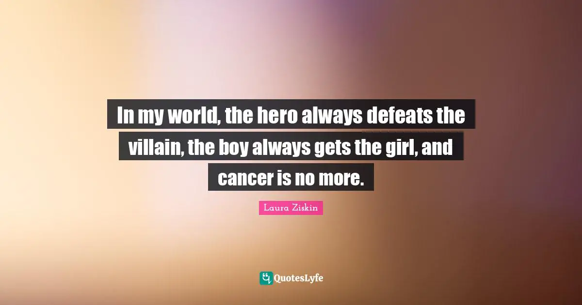 In my world, the hero always defeats the villain, the boy always gets the girl, and cancer is no more.