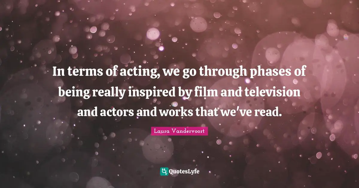 In terms of acting, we go through phases of being really inspired by film and television and actors and works that we've read.