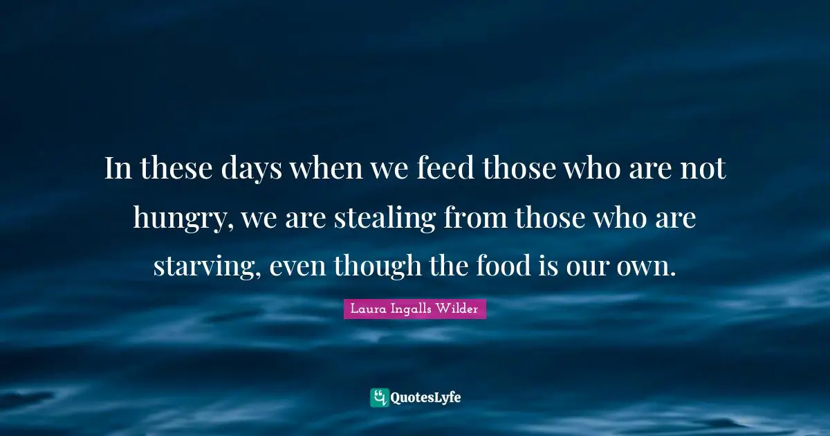 In these days when we feed those who are not hungry, we are stealing from those who are starving, even though the food is our own.