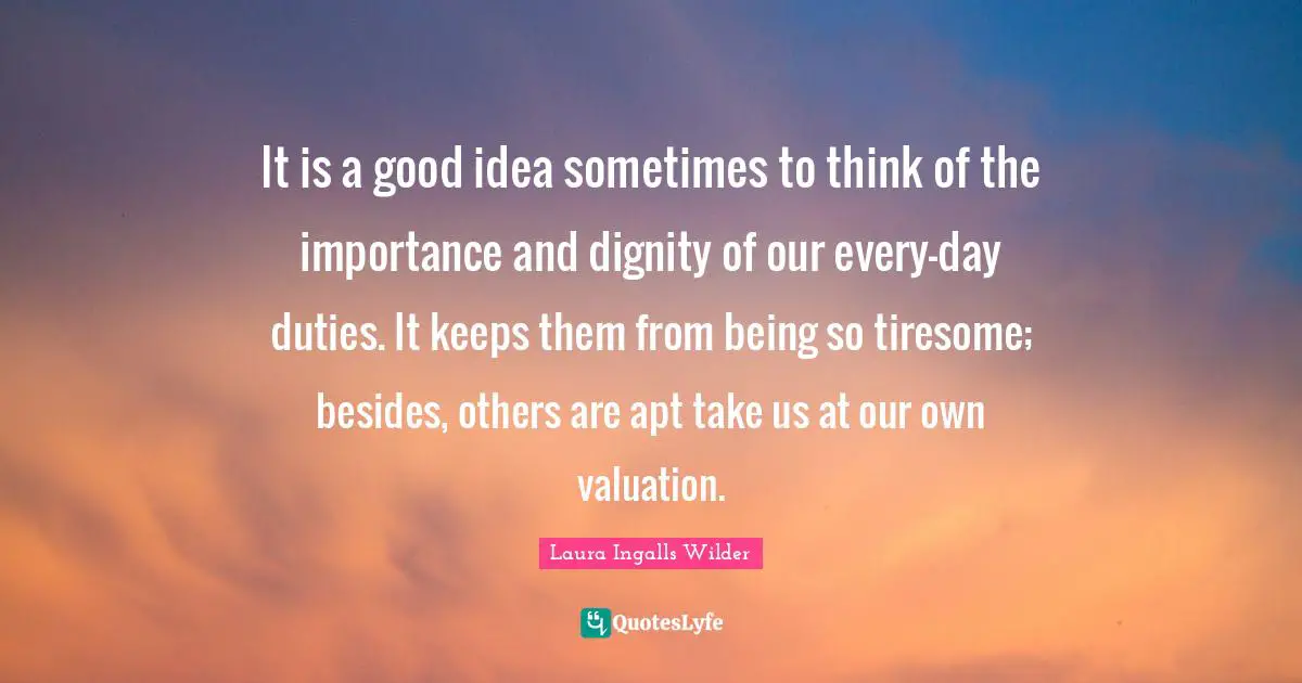 It is a good idea sometimes to think of the importance and dignity of our every-day duties. It keeps them from being so tiresome; besides, others are apt take us at our own valuation.