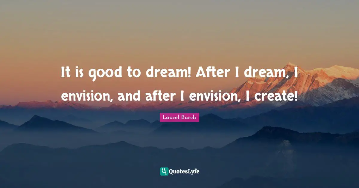 It is good to dream! After I dream, I envision, and after I envision, I create!