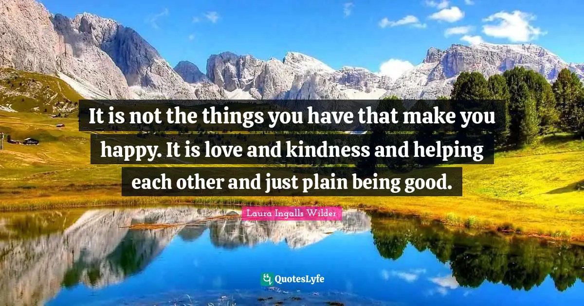 It is not the things you have that make you happy. It is love and kindness and helping each other and just plain being good.