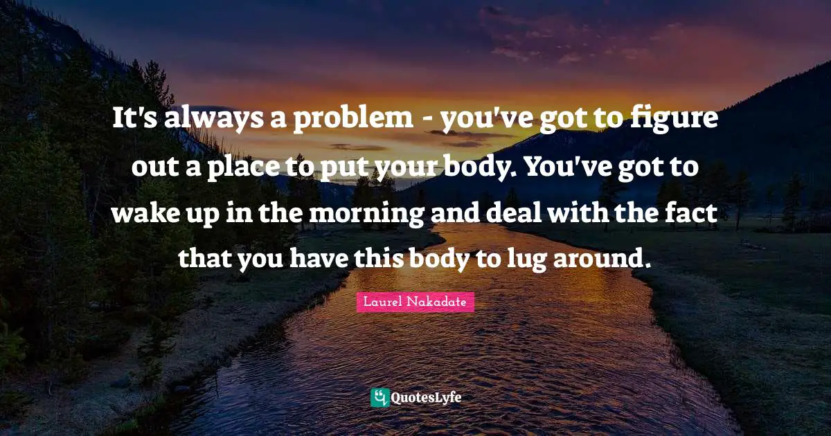 It's always a problem - you've got to figure out a place to put your body. You've got to wake up in the morning and deal with the fact that you have this body to lug around.