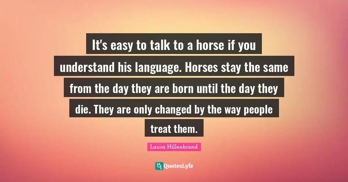 Laura Hillenbrand Quotes: "It's easy to talk to a horse if you understand his language. Horses stay the same from the day they are born until the day they die. They are only changed by the way people treat them."