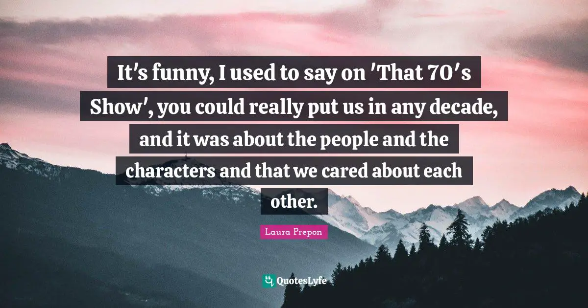 Laura Prepon Quotes: "It's funny, I used to say on 'That 70′s Show', you could really put us in any decade, and it was about the people and the characters and that we cared about each other."