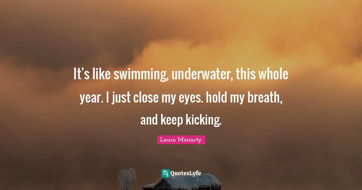Underwater Quotes: "It's like swimming, underwater, this whole year. I just close my eyes. hold my breath, and keep kicking."