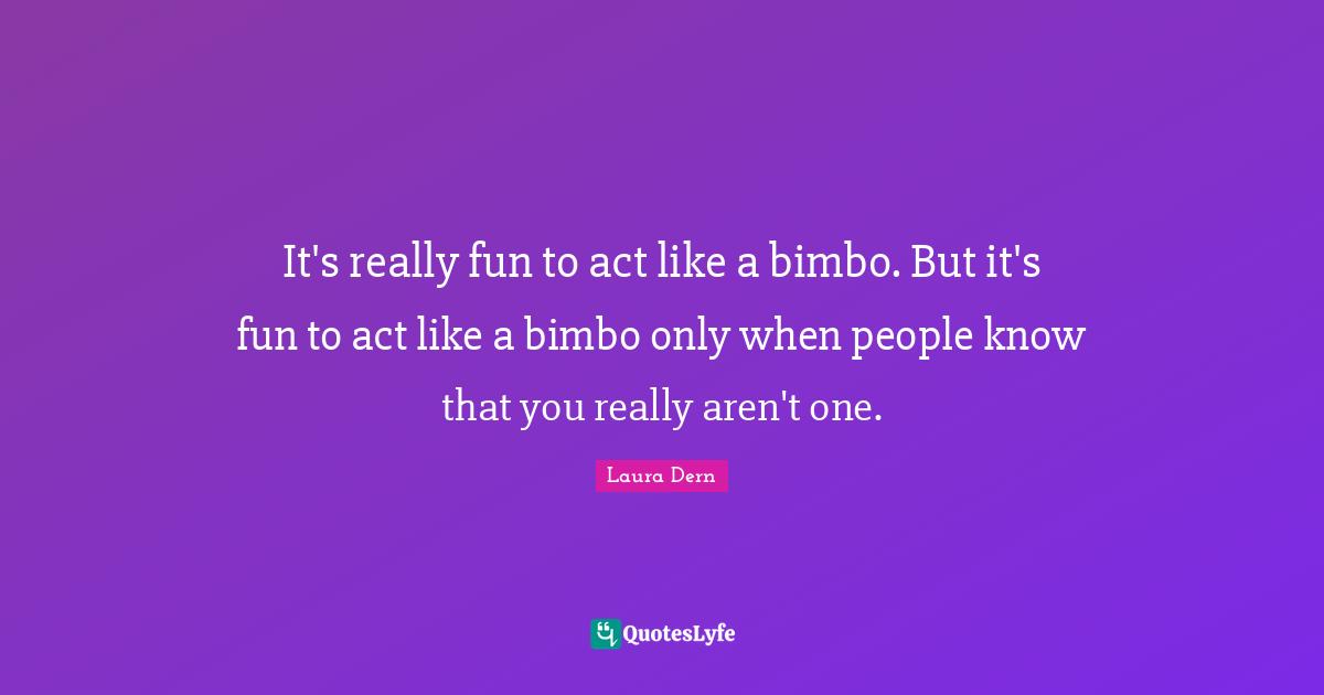 It's really fun to act like a bimbo. But it's fun to act like a bimbo only when people know that you really aren't one.